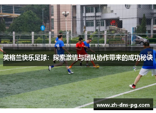 英格兰快乐足球:探索激情与团队协作带来的成功秘诀 英格兰快乐足球:探索激情与团队协作带来的成功秘诀
