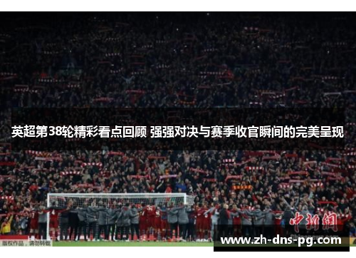 英超第38轮精彩看点回顾 强强对决与赛季收官瞬间的完美呈现