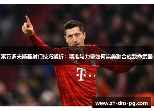 莱万多夫斯基射门技巧解析：精准与力量如何完美融合成致命武器