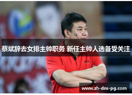 蔡斌辞去女排主帅职务 新任主帅人选备受关注