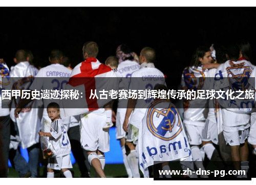 西甲历史遗迹探秘：从古老赛场到辉煌传承的足球文化之旅