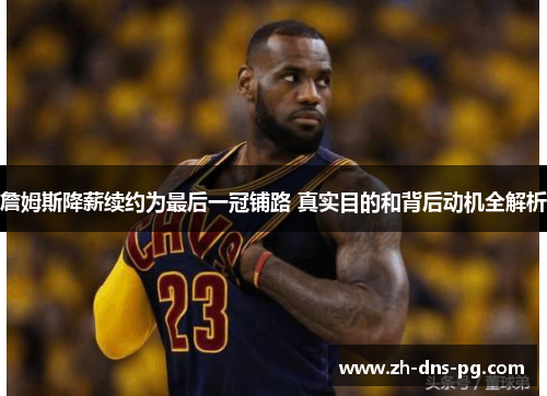 詹姆斯降薪续约为最后一冠铺路 真实目的和背后动机全解析