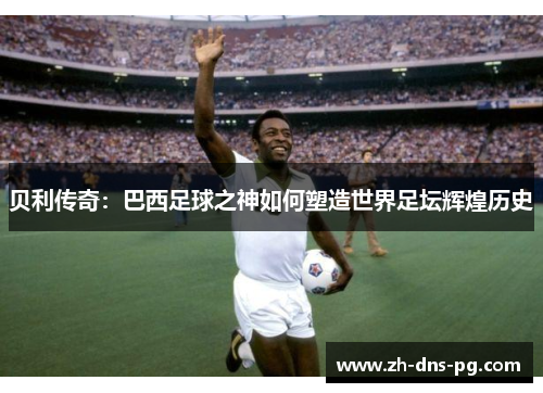 贝利传奇：巴西足球之神如何塑造世界足坛辉煌历史