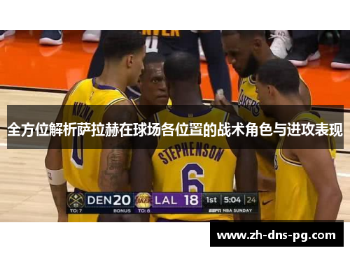 全方位解析萨拉赫在球场各位置的战术角色与进攻表现