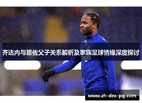 齐达内与恩佐父子关系解析及家族足球情缘深度探讨