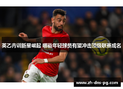 英乙青训新星崛起 哪些年轻球员有望冲击顶级联赛成名