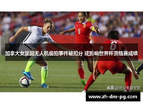 加拿大女足因无人机偷拍事件被扣分 或影响世界杯资格赛成绩 加拿大女足因无人机偷拍事件被扣分 或影响世界杯资格赛成绩