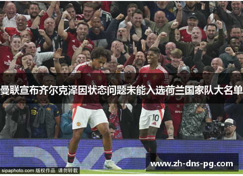 曼联宣布齐尔克泽因状态问题未能入选荷兰国家队大名单