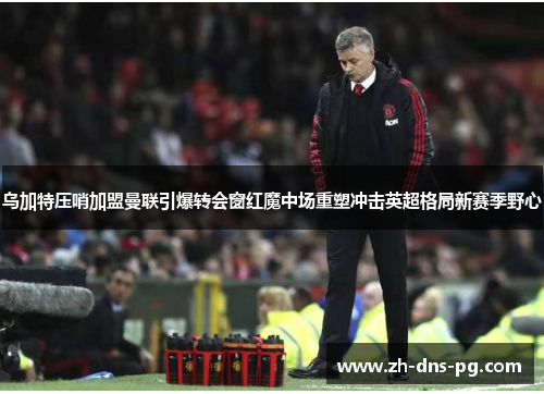 乌加特压哨加盟曼联引爆转会窗红魔中场重塑冲击英超格局新赛季野心