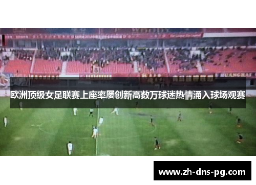欧洲顶级女足联赛上座率屡创新高数万球迷热情涌入球场观赛 欧洲顶级女足联赛上座率屡创新高数万球迷热情涌入球场观赛