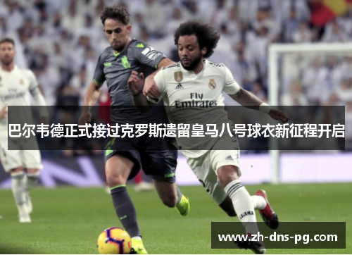 巴尔韦德正式接过克罗斯遗留皇马八号球衣新征程开启